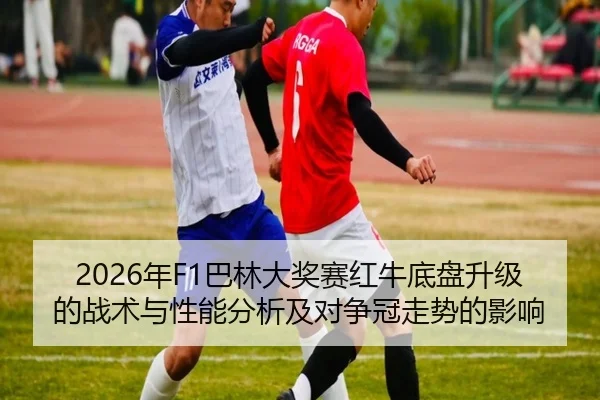 2026年F1巴林大奖赛红牛底盘升级的战术与性能分析及对争冠走势的影响