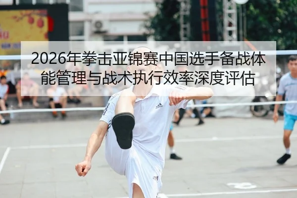 2026年拳击亚锦赛中国选手备战体能管理与战术执行效率深度评估
