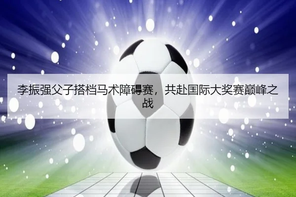 李振强父子搭档马术障碍赛，共赴国际大奖赛巅峰之战